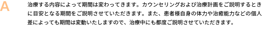 治療する内容によって期間は変わってきます。カウンセリングおよび治療計画をご説明するときに目安となる期間をご説明させていただきます。また、患者様自身の体力や治癒能力などの個人差によっても期間は変動いたしますので、治療中にも都度ご説明させていただきます。