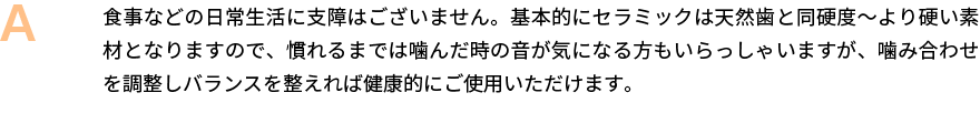 食事などの日常生活に支障はございません。基本的にセラミックは天然歯と同硬度～より硬い素材となりますので、慣れるまでは噛んだ時の音が気になる方もいらっしゃいますが、噛み合わせを調整しバランスを整えれば健康的にご使用いただけます。