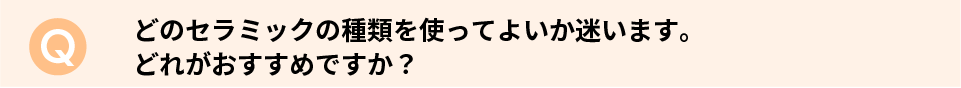 どのセラミックの種類を使ってよいか迷います。どれがおすすめですか？