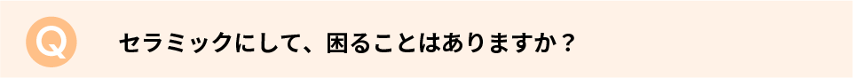 セラミックにして、困ることはありますか？