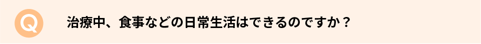 治療中、食事などの日常生活はできるのですか？